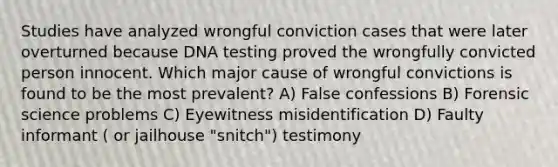 Studies have analyzed wrongful conviction cases that were later overturned because DNA testing proved the wrongfully convicted person innocent. Which major cause of wrongful convictions is found to be the most prevalent? A) False confessions B) Forensic science problems C) Eyewitness misidentification D) Faulty informant ( or jailhouse "snitch") testimony