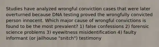 Studies have analyzed wrongful conviction cases that were later overturned because DNA testing proved the wrongfully convicted person innocent. Which major cause of wrongful convictions is found to be the most prevalent? 1) false confessions 2) forensic science problems 3) eyewitness misidentification 4) faulty informant (or jailhouse "snitch") testimony