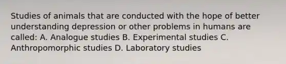 Studies of animals that are conducted with the hope of better understanding depression or other problems in humans are called: A. Analogue studies B. Experimental studies C. Anthropomorphic studies D. Laboratory studies