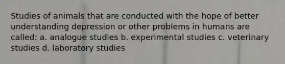 Studies of animals that are conducted with the hope of better understanding depression or other problems in humans are called: a. analogue studies b. experimental studies c. veterinary studies d. laboratory studies