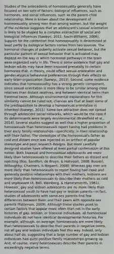 Studies of the antecedents of homosexuality generally have focused on two sets of factors: biological influences, such as hormones, and social influences, such as the parent-child relationship. More is known about the development of homosexuality among men than among women, but the weight of the evidence suggests that an adolescent's sexual orientation is likely to be shaped by a complex interaction of social and biological influences (Saewyc, 2011; Savin-Williams, 2006). Support for the contention that homosexuality is determined at least partly by biological factors comes from two sources. The hormonal changes of puberty activate sexual behavior, but the particular pattern of sexual behavior that is activated may depend on the way in which hormonal pathways in the brain were organized early in life. There is some evidence that gay and lesbian adults may have been exposed prenatally to certain hormones that, in theory, could affect sexual orientation and gender-atypical behavioral preferences through their effects on early brain organization (Saewyc, 2011). Second, some evidence indicates that homosexuality has a strong genetic component, since sexual orientation is more likely to be similar among close relatives than distant relatives, and between identical twins than fraternal twins. Although environmental explanations for this similarity cannot be ruled out, chances are that at least some of the predisposition to develop a homosexual orientation is inherited (Saewyc, 2011). Same-sex attraction does not spread through adolescent social networks, which would be the case if its determinants were largely environmental (Brakefield et al., 2014). Several studies suggest as well that a higher proportion of homosexuals than heterosexuals report having had problems in their early family relationships—specifically, in their relationship with their father. The stereotype of the homosexual's father as cold and distant once was rejected as an artifact of popular stereotype and poor research designs. But more carefully designed studies have offered at least partial confirmation of this notion. Both bisexual and homosexual adolescents are more likely than heterosexuals to describe their fathers as distant and rejecting (Bos, Sandfort, de Bruyn, & Hakvoort, 2008; Busseri, Willoughby, Chalmers, & Bogaert, 2008). Whereas gay men are more likely than heterosexuals to report having had close and generally positive relationships with their mothers, lesbians are more likely than heterosexuals to describe their mothers as cold and unpleasant (A. Bell, Weinberg, & Hammersmith, 1981). However, gay and lesbian adolescents are no more likely than heterosexual youth to have had gay or lesbian parents—in fact, studies of adolescents with same-sex parents find few differences between them and their peers with opposite-sex parents (Patterson, 2009). Although these studies point to certain factors that appear more often than not in the early histories of gay, lesbian, or bisexual individuals, all homosexual individuals do not have identical developmental histories. For example, although, on average, homosexuals are more likely than heterosexuals to describe their parents in negative terms, not all gay and lesbian individuals feel this way. Indeed, only about half do, suggesting that a large number of gay and lesbian individuals had quite positive family relationships growing up. And, of course, many heterosexuals describe their parents in exceedingly negative terms.