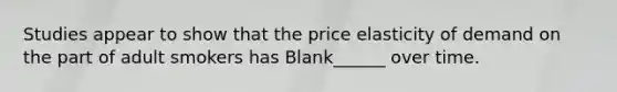 Studies appear to show that the price elasticity of demand on the part of adult smokers has Blank______ over time.