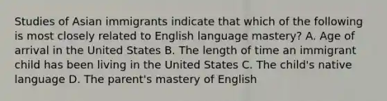 Studies of Asian immigrants indicate that which of the following is most closely related to English language mastery? A. Age of arrival in the United States B. The length of time an immigrant child has been living in the United States C. The child's native language D. The parent's mastery of English