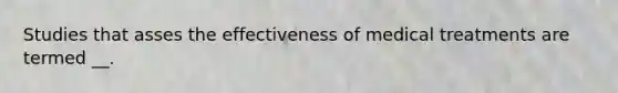 Studies that asses the effectiveness of medical treatments are termed __.