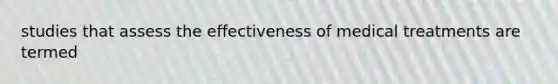 studies that assess the effectiveness of medical treatments are termed