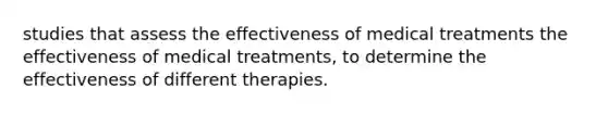 studies that assess the effectiveness of medical treatments the effectiveness of medical treatments, to determine the effectiveness of different therapies.