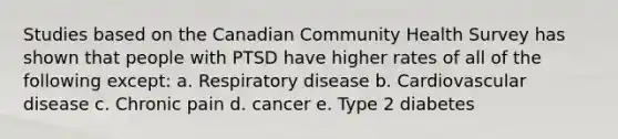 Studies based on the Canadian Community Health Survey has shown that people with PTSD have higher rates of all of the following except: a. Respiratory disease b. Cardiovascular disease c. Chronic pain d. cancer e. Type 2 diabetes