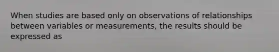 When studies are based only on observations of relationships between variables or measurements, the results should be expressed as