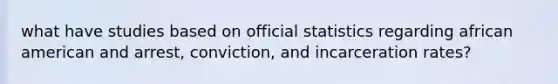 what have studies based on official statistics regarding african american and arrest, conviction, and incarceration rates?