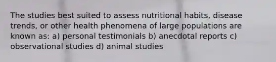 The studies best suited to assess nutritional habits, disease trends, or other health phenomena of large populations are known as: a) personal testimonials b) anecdotal reports c) observational studies d) animal studies