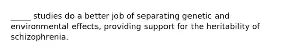 _____ studies do a better job of separating genetic and environmental effects, providing support for the heritability of schizophrenia.
