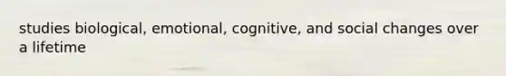 studies biological, emotional, cognitive, and social changes over a lifetime