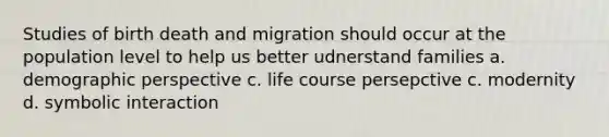 Studies of birth death and migration should occur at the population level to help us better udnerstand families a. demographic perspective c. life course persepctive c. modernity d. symbolic interaction