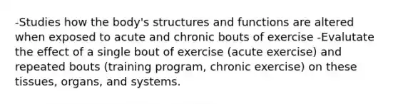 -Studies how the body's structures and functions are altered when exposed to acute and chronic bouts of exercise -Evalutate the effect of a single bout of exercise (acute exercise) and repeated bouts (training program, chronic exercise) on these tissues, organs, and systems.