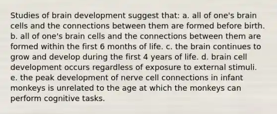 Studies of brain development suggest that: a. all of one's brain cells and the connections between them are formed before birth. b. all of one's brain cells and the connections between them are formed within the first 6 months of life. c. the brain continues to grow and develop during the first 4 years of life. d. brain cell development occurs regardless of exposure to external stimuli. e. the peak development of nerve cell connections in infant monkeys is unrelated to the age at which the monkeys can perform cognitive tasks.