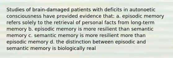 Studies of brain-damaged patients with deficits in autonoetic consciousness have provided evidence that: a. episodic memory refers solely to the retrieval of personal facts from long-term memory b. episodic memory is more resilient than semantic memory c. semantic memory is more resilient more than episodic memory d. the distinction between episodic and semantic memory is biologically real