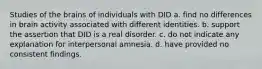 Studies of the brains of individuals with DID a. find no differences in brain activity associated with different identities. b. support the assertion that DID is a real disorder. c. do not indicate any explanation for interpersonal amnesia. d. have provided no consistent findings.