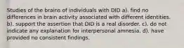 Studies of the brains of individuals with DID a). find no differences in brain activity associated with different identities. b). support the assertion that DID is a real disorder. c). do not indicate any explanation for interpersonal amnesia. d). have provided no consistent findings.