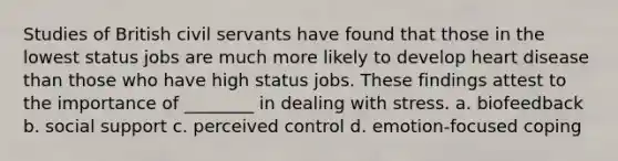 Studies of British civil servants have found that those in the lowest status jobs are much more likely to develop heart disease than those who have high status jobs. These findings attest to the importance of ________ in dealing with stress. a. biofeedback b. social support c. perceived control d. emotion-focused coping