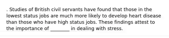 . Studies of British civil servants have found that those in the lowest status jobs are much more likely to develop heart disease than those who have high status jobs. These findings attest to the importance of ________ in dealing with stress.