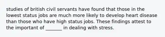 studies of british civil servants have found that those in the lowest status jobs are much more likely to develop heart disease than those who have high status jobs. These findings attest to the important of _______ in dealing with stress.