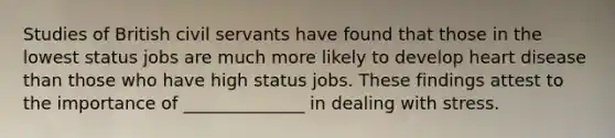 Studies of British civil servants have found that those in the lowest status jobs are much more likely to develop heart disease than those who have high status jobs. These findings attest to the importance of ______________ in dealing with stress.