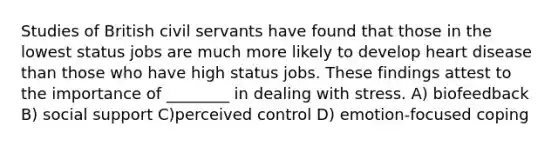 Studies of British civil servants have found that those in the lowest status jobs are much more likely to develop heart disease than those who have high status jobs. These findings attest to the importance of ________ in dealing with stress. A) biofeedback B) social support C)perceived control D) emotion-focused coping