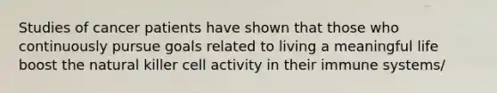Studies of cancer patients have shown that those who continuously pursue goals related to living a meaningful life boost the natural killer cell activity in their immune systems/