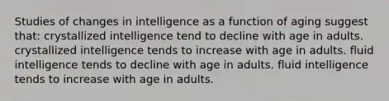 Studies of changes in intelligence as a function of aging suggest that: crystallized intelligence tend to decline with age in adults. crystallized intelligence tends to increase with age in adults. fluid intelligence tends to decline with age in adults. fluid intelligence tends to increase with age in adults.