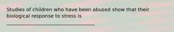 Studies of children who have been abused show that their biological response to stress is ____________________________________