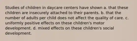 Studies of children in daycare centers have shown a. that these children are insecurely attached to their parents. b. that the number of adults per child does not affect the quality of care. c. uniformly positive effects on these children's motor development. d. mixed effects on these children's social development.