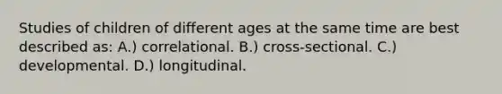 Studies of children of different ages at the same time are best described as: A.) correlational. B.) cross-sectional. C.) developmental. D.) longitudinal.