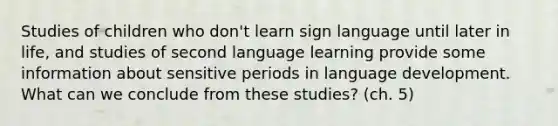 Studies of children who don't learn sign language until later in life, and studies of second language learning provide some information about sensitive periods in language development. What can we conclude from these studies? (ch. 5)