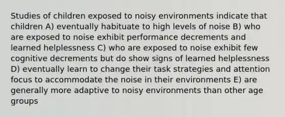 Studies of children exposed to noisy environments indicate that children A) eventually habituate to high levels of noise B) who are exposed to noise exhibit performance decrements and learned helplessness C) who are exposed to noise exhibit few cognitive decrements but do show signs of learned helplessness D) eventually learn to change their task strategies and attention focus to accommodate the noise in their environments E) are generally more adaptive to noisy environments than other age groups