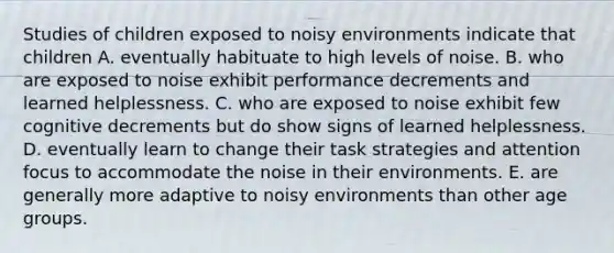 Studies of children exposed to noisy environments indicate that children A. eventually habituate to high levels of noise. B. who are exposed to noise exhibit performance decrements and learned helplessness. C. who are exposed to noise exhibit few cognitive decrements but do show signs of learned helplessness. D. eventually learn to change their task strategies and attention focus to accommodate the noise in their environments. E. are generally more adaptive to noisy environments than other age groups.