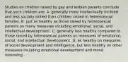 Studies on children raised by gay and lesbian parents conclude that such children are: A. generally more intellectually inclined and less socially skilled than children raised in heterosexual families. B. just as healthy as those raised by heterosexual parents on many measures including emotional, social, and intellectual development. C. generally less healthy compared to those raised by heterosexual parents on measures of emotional, social, and intellectual development. D. as healthy on measures of social development and intelligence, but less healthy on other measures including emotional development and moral reasoning.