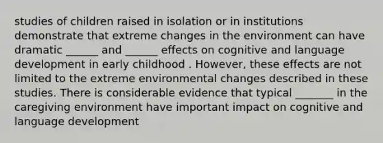 studies of children raised in isolation or in institutions demonstrate that extreme changes in the environment can have dramatic ______ and ______ effects on cognitive and language development in early childhood . However, these effects are not limited to the extreme environmental changes described in these studies. There is considerable evidence that typical _______ in the caregiving environment have important impact on cognitive and language development