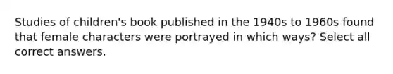 Studies of children's book published in the 1940s to 1960s found that female characters were portrayed in which ways? Select all correct answers.
