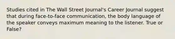 Studies cited in The Wall Street Journal's Career Journal suggest that during face-to-face communication, the body language of the speaker conveys maximum meaning to the listener. True or False?