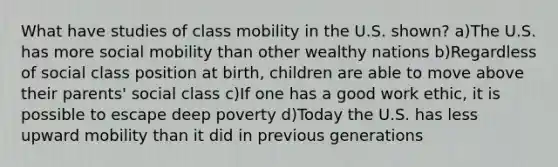 What have studies of class mobility in the U.S. shown? a)The U.S. has more social mobility than other wealthy nations b)Regardless of social class position at birth, children are able to move above their parents' social class c)If one has a good work ethic, it is possible to escape deep poverty d)Today the U.S. has less upward mobility than it did in previous generations