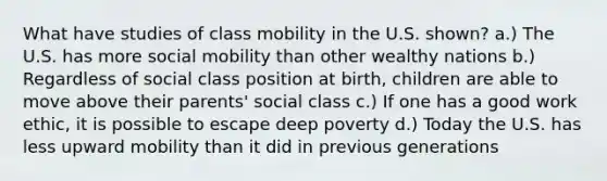 What have studies of class mobility in the U.S. shown? a.) The U.S. has more social mobility than other wealthy nations b.) Regardless of social class position at birth, children are able to move above their parents' social class c.) If one has a good work ethic, it is possible to escape deep poverty d.) Today the U.S. has less upward mobility than it did in previous generations