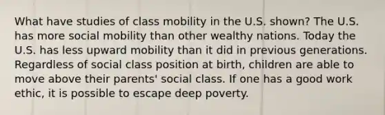 What have studies of class mobility in the U.S. shown? The U.S. has more social mobility than other wealthy nations. Today the U.S. has less upward mobility than it did in previous generations. Regardless of social class position at birth, children are able to move above their parents' social class. If one has a good work ethic, it is possible to escape deep poverty.