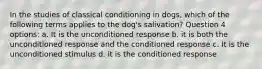 In the studies of classical conditioning in dogs, which of the following terms applies to the dog's salivation? Question 4 options: a. It is the unconditioned response b. it is both the unconditioned response and the conditioned response c. It is the unconditioned stimulus d. it is the conditioned response