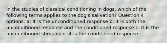 In the studies of <a href='https://www.questionai.com/knowledge/kI6awfNO2B-classical-conditioning' class='anchor-knowledge'>classical conditioning</a> in dogs, which of the following terms applies to the dog's salivation? Question 4 options: a. It is the unconditioned response b. it is both the unconditioned response and the conditioned response c. It is the unconditioned stimulus d. it is the conditioned response