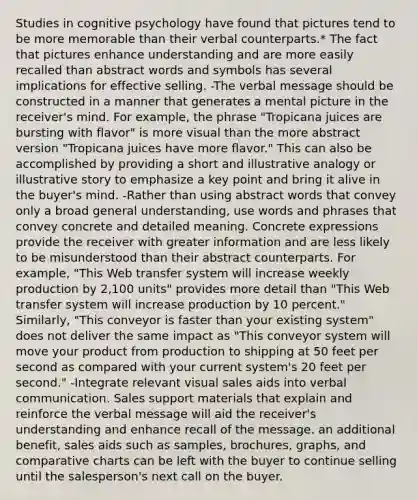 Studies in cognitive psychology have found that pictures tend to be more memorable than their verbal counterparts.* The fact that pictures enhance understanding and are more easily recalled than abstract words and symbols has several implications for effective selling. -The verbal message should be constructed in a manner that generates a mental picture in the receiver's mind. For example, the phrase "Tropicana juices are bursting with flavor" is more visual than the more abstract version "Tropicana juices have more flavor." This can also be accomplished by providing a short and illustrative analogy or illustrative story to emphasize a key point and bring it alive in the buyer's mind. -Rather than using abstract words that convey only a broad general understanding, use words and phrases that convey concrete and detailed meaning. Concrete expressions provide the receiver with greater information and are less likely to be misunderstood than their abstract counterparts. For example, "This Web transfer system will increase weekly production by 2,100 units" provides more detail than "This Web transfer system will increase production by 10 percent." Similarly, "This conveyor is faster than your existing system" does not deliver the same impact as "This conveyor system will move your product from production to shipping at 50 feet per second as compared with your current system's 20 feet per second." -Integrate relevant visual sales aids into verbal communication. Sales support materials that explain and reinforce the verbal message will aid the receiver's understanding and enhance recall of the message. an additional benefit, sales aids such as samples, brochures, graphs, and comparative charts can be left with the buyer to continue selling until the salesperson's next call on the buyer.