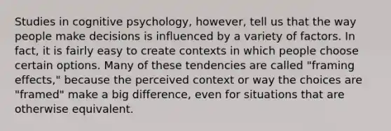 Studies in cognitive psychology, however, tell us that the way people make decisions is influenced by a variety of factors. In fact, it is fairly easy to create contexts in which people choose certain options. Many of these tendencies are called "framing effects," because the perceived context or way the choices are "framed" make a big difference, even for situations that are otherwise equivalent.