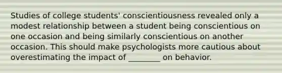 Studies of college students' conscientiousness revealed only a modest relationship between a student being conscientious on one occasion and being similarly conscientious on another occasion. This should make psychologists more cautious about overestimating the impact of ________ on behavior.