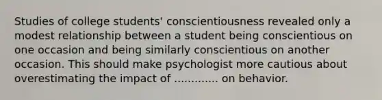 Studies of college students' conscientiousness revealed only a modest relationship between a student being conscientious on one occasion and being similarly conscientious on another occasion. This should make psychologist more cautious about overestimating the impact of ............. on behavior.