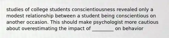 studies of college students conscientiousness revealed only a modest relationship between a student being conscientious on another occasion. This should make psychologist more cautious about overestimating the impact of _________ on behavior