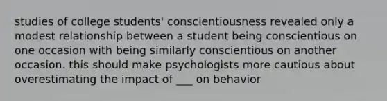 studies of college students' conscientiousness revealed only a modest relationship between a student being conscientious on one occasion with being similarly conscientious on another occasion. this should make psychologists more cautious about overestimating the impact of ___ on behavior